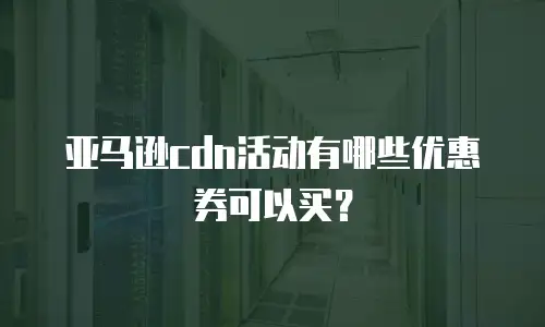 亚马逊cdn活动有哪些优惠券可以买？