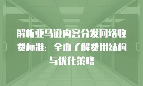 解析亚马逊内容分发网络收费标准：全面了解费用结构与优化策略