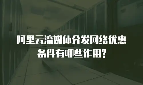 阿里云流媒体分发网络优惠条件有哪些作用?