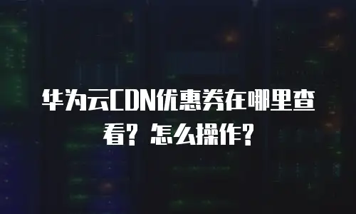 华为云CDN优惠券在哪里查看? 怎么操作?