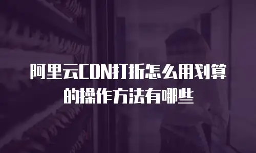 阿里云CDN打折怎么用划算的操作方法有哪些