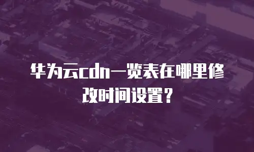华为云cdn一览表在哪里修改时间设置？