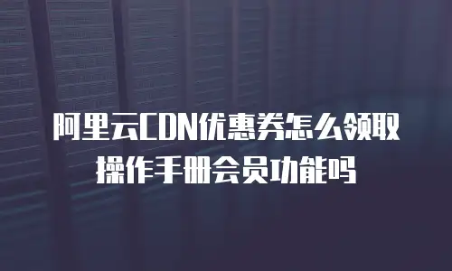 阿里云CDN优惠券怎么领取操作手册会员功能吗