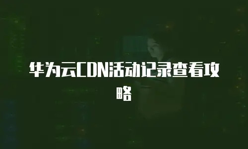 华为云CDN活动记录查看攻略