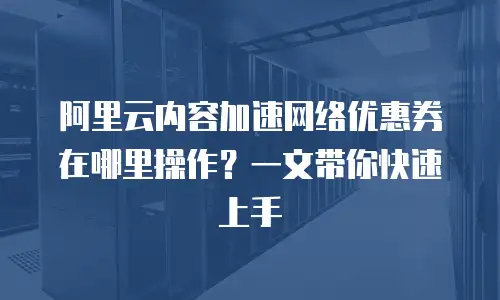 阿里云内容加速网络优惠券在哪里操作？一文带你快速上手
