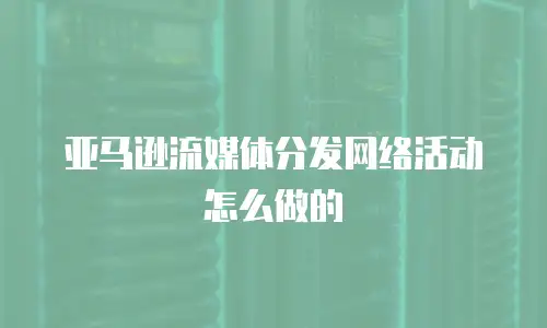 亚马逊流媒体分发网络活动怎么做的