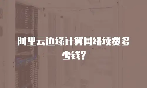 阿里云边缘计算网络续费多少钱？