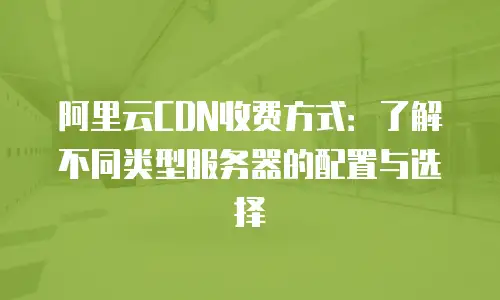阿里云CDN收费方式：了解不同类型服务器的配置与选择