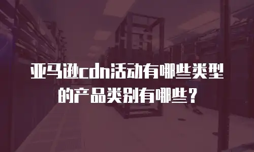 亚马逊cdn活动有哪些类型的产品类别有哪些？