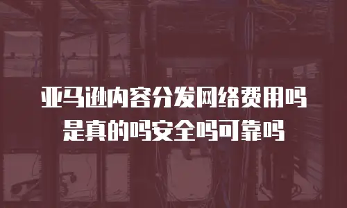 亚马逊内容分发网络费用吗是真的吗安全吗可靠吗