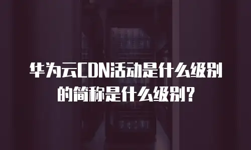 华为云CDN活动是什么级别的简称是什么级别？
