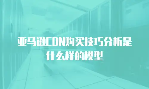 亚马逊CDN购买技巧分析是什么样的模型