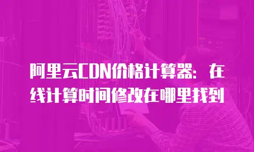 阿里云CDN价格计算器：在线计算时间修改在哪里找到