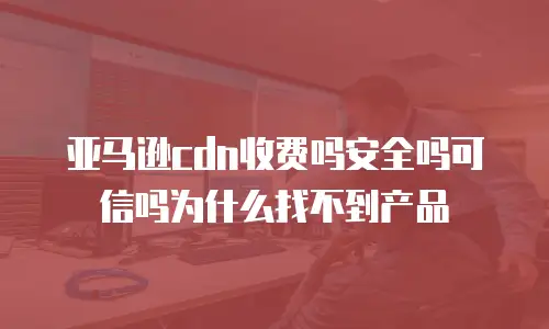 亚马逊cdn收费吗安全吗可信吗为什么找不到产品