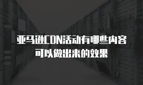 亚马逊CDN活动有哪些内容可以做出来的效果