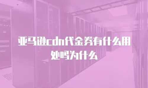 亚马逊cdn代金券有什么用处吗为什么