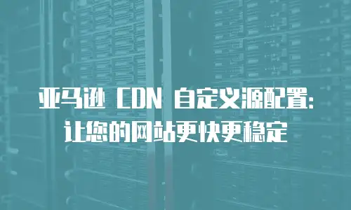 亚马逊 CDN 自定义源配置：让您的网站更快更稳定