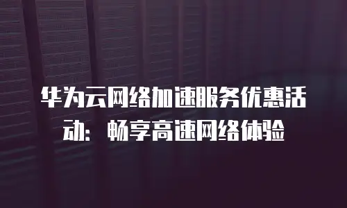 华为云网络加速服务优惠活动：畅享高速网络体验