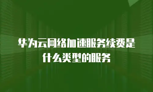 华为云网络加速服务续费是什么类型的服务