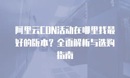 阿里云CDN活动在哪里找最好的版本？全面解析与选购指南