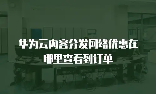 华为云内容分发网络优惠在哪里查看到订单