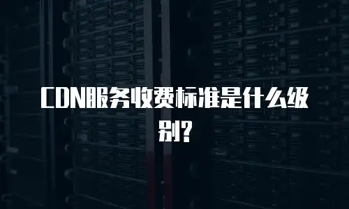CDN服务收费标准是什么级别?