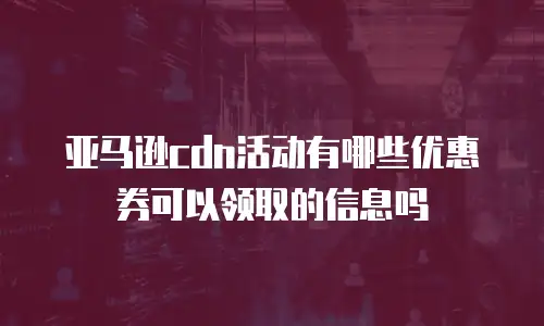 亚马逊cdn活动有哪些优惠券可以领取的信息吗