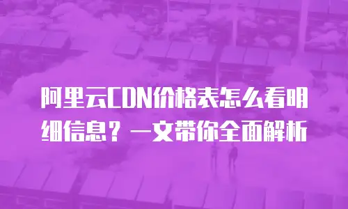 阿里云CDN价格表怎么看明细信息？一文带你全面解析