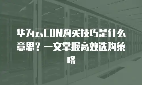 华为云CDN购买技巧是什么意思？一文掌握高效选购策略