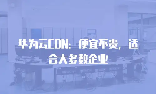 华为云CDN：便宜不贵，适合大多数企业