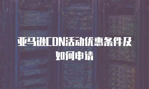 亚马逊CDN活动优惠条件及如何申请