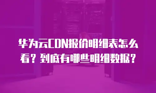 华为云CDN报价明细表怎么看？到底有哪些明细数据？