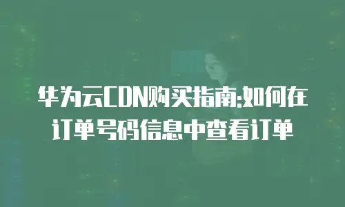 华为云CDN购买指南:如何在订单号码信息中查看订单