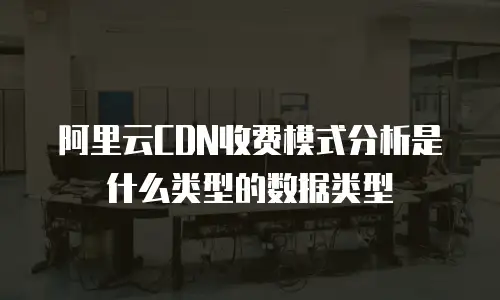 阿里云CDN收费模式分析是什么类型的数据类型
