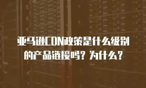 亚马逊CDN政策是什么级别的产品链接吗？为什么？