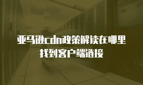 亚马逊cdn政策解读在哪里找到客户端链接