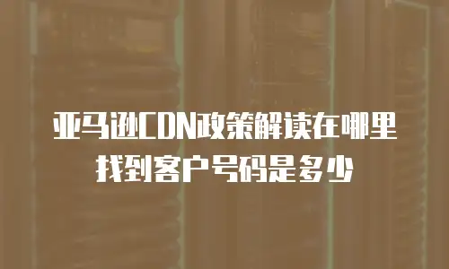 亚马逊CDN政策解读在哪里找到客户号码是多少