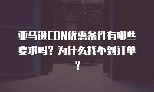 亚马逊CDN优惠条件有哪些要求吗？为什么找不到订单？