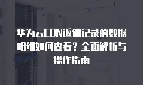 华为云CDN返佣记录的数据明细如何查看？全面解析与操作指南