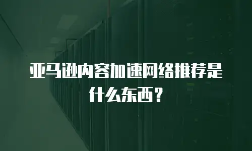 亚马逊内容加速网络推荐是什么东西？