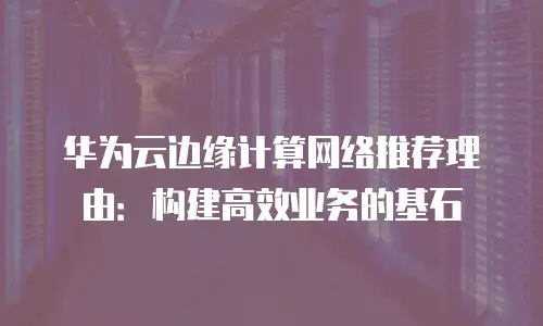 华为云边缘计算网络推荐理由：构建高效业务的基石