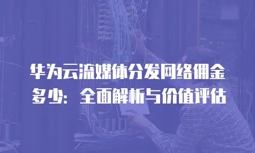 华为云流媒体分发网络佣金多少：全面解析与价值评估