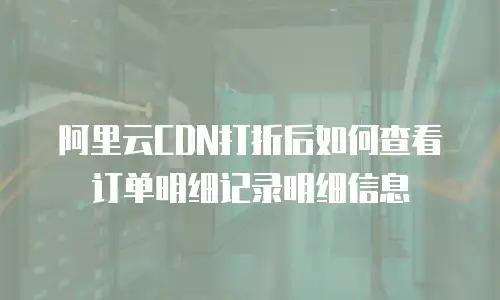 阿里云CDN打折后如何查看订单明细记录明细信息