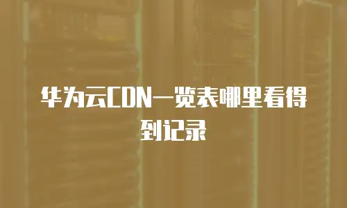 华为云CDN一览表哪里看得到记录