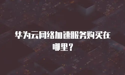 华为云网络加速服务购买在哪里？