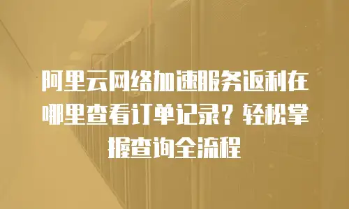 阿里云网络加速服务返利在哪里查看订单记录？轻松掌握查询全流程