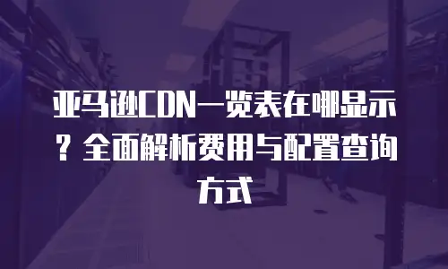 亚马逊CDN一览表在哪显示？全面解析费用与配置查询方式