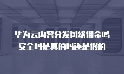 华为云内容分发网络佣金吗安全吗是真的吗还是假的