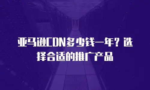 亚马逊CDN多少钱一年？选择合适的推广产品