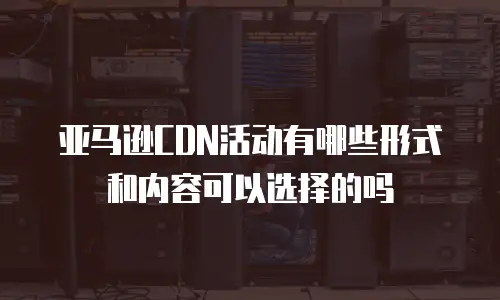 亚马逊CDN活动有哪些形式和内容可以选择的吗